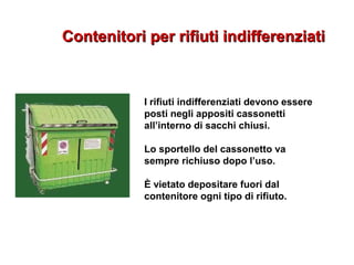 Contenitori per rifiuti indifferenziatiContenitori per rifiuti indifferenziati
I rifiuti indifferenziati devono essere
posti negli appositi cassonetti
all’interno di sacchi chiusi.
Lo sportello del cassonetto va
sempre richiuso dopo l’uso.
È vietato depositare fuori dal
contenitore ogni tipo di rifiuto.
 
