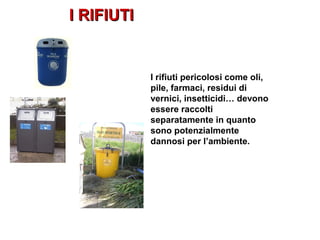 I RIFIUTII RIFIUTI
I rifiuti pericolosi come oli,
pile, farmaci, residui di
vernici, insetticidi… devono
essere raccolti
separatamente in quanto
sono potenzialmente
dannosi per l’ambiente.
 