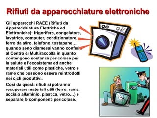 Rifiuti da apparecchiature elettronicheRifiuti da apparecchiature elettroniche
Gli apparecchi RAEE (Rifiuti da
Apparecchiature Elettriche ed
Elettroniche): frigorifero, congelatore,
lavatrice, computer, condizionatore,
ferro da stiro, telefono, tostapane…
quando sono dismessi vanno conferiti
al Centro di Multiraccolta in quanto
contengono sostanze pericolose per
la salute e l’ecosistema ed anche
materiali utili come plastiche, vetro e
rame che possono essere reintrodotti
nei cicli produttivi.
Così da questi rifiuti si potranno
recuperare materiali utili (ferro, rame,
acciaio alluminio, plastica, vetro…) e
separare le componenti pericolose.
 