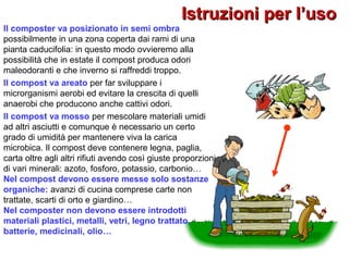 Istruzioni per l’usoIstruzioni per l’uso
Il composter va posizionato in semi ombra
possibilmente in una zona coperta dai rami di una
pianta caducifolia: in questo modo ovvieremo alla
possibilità che in estate il compost produca odori
maleodoranti e che inverno si raffreddi troppo.
Il compost va areato per far sviluppare i
microrganismi aerobi ed evitare la crescita di quelli
anaerobi che producono anche cattivi odori.
Il compost va mosso per mescolare materiali umidi
ad altri asciutti e comunque è necessario un certo
grado di umidità per mantenere viva la carica
microbica. Il compost deve contenere legna, paglia,
carta oltre agli altri rifiuti avendo così giuste proporzioni
di vari minerali: azoto, fosforo, potassio, carbonio…
Nel compost devono essere messe solo sostanze
organiche: avanzi di cucina comprese carte non
trattate, scarti di orto e giardino…
Nel composter non devono essere introdotti
materiali plastici, metalli, vetri, legno trattato,
batterie, medicinali, olio…
 