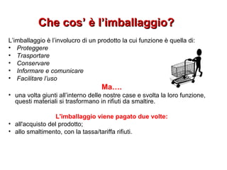 Che cos’ è l’imballaggio?Che cos’ è l’imballaggio?
L’imballaggio è l’involucro di un prodotto la cui funzione è quella di:
• Proteggere
• Trasportare
• Conservare
• Informare e comunicare
• Facilitare l’uso
Ma….
• una volta giunti all’interno delle nostre case e svolta la loro funzione,
questi materiali si trasformano in rifiuti da smaltire.
L'imballaggio viene pagato due volte:
• all'acquisto del prodotto;
• allo smaltimento, con la tassa/tariffa rifiuti.
 