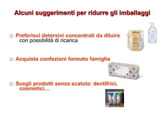 ☺ Preferisci detersivi concentrati da diluire
con possibilità di ricarica
☺ Acquista confezioni formato famiglia
☺ Scegli prodotti senza scatola: dentifrici,
cosmetici…
Alcuni suggerimenti per ridurre gli imballaggiAlcuni suggerimenti per ridurre gli imballaggi
 