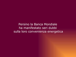   Persino la Banca Mondiale  ha manifestato seri dubbi  sulla loro convenienza energetica 