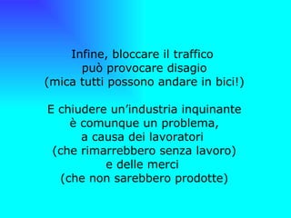   Infine, bloccare il traffico  può provocare disagio (mica tutti possono andare in bici!) E chiudere un’industria inquinante è comunque un problema, a causa dei lavoratori  (che rimarrebbero senza lavoro) e delle merci  (che non sarebbero prodotte) 