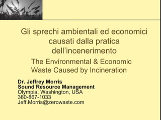 Dr. Jeffrey Morris Sound Resource Management Olympia, Washington, USA 360-867-1033 [email_address] The Environmental & Economic Waste Caused by Incineration Gli sprechi ambientali ed economici causati dalla pratica dell’incenerimento 