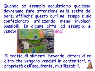 Quando ad esempio acquistiamo qualcosa, dovremmo fare attenzione nella scelta del bene, affinché questo duri nel tempo e sia confezionato utilizzando meno involucri possibili. In alcune città, ad esempio, si vendono i “ prodotti alla spina ”.  Si tratta di alimenti, bevande, detersivi ed altro che vengono venduti in contenitori, di proprietà dell’acquirente, riutilizzabili. 