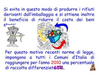 Si evita in questo modo di produrre i rifiuti derivanti dall’imballaggio e si ottiene inoltre il beneficio di ridurre il costo dei beni stessi. Per questo motivo recenti norme di legge, impongono a tutti i Comuni d’Italia di raggiungere per l’anno  2010  una percentuale di raccolta differenziata del 65%. 