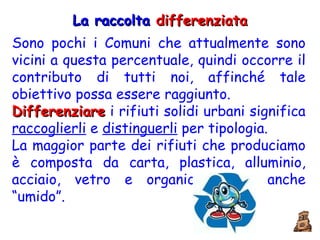 La raccolta  differenziata Sono pochi i Comuni che attualmente sono vicini a questa percentuale, quindi occorre il contributo di tutti noi, affinché tale obiettivo possa essere raggiunto.  Differenziare  i rifiuti solidi urbani significa  raccoglierli  e  distinguerli  per tipologia. La maggior parte dei rifiuti che produciamo è composta da carta, plastica, alluminio, acciaio, vetro e organico detto anche “umido”. 
