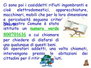 Ci sono poi i cosiddetti rifiuti ingombranti e cioè elettrodomestici, apparecchiature, macchinari, mobili che per la loro dimensione e pericolosità seguono criteri di raccolta diversi.  Nel nostro Comune è stato istituito un  numero verde  800701616   a cui chiamare per chiedere di disfarsi di uno qualunque di questi beni.  Gli operatori addetti, una volta chiamati, intervengono presso le abitazioni dei cittadini per il ritiro dei rifiuti. 