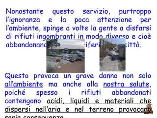 Nonostante questo servizio, purtroppo l’ignoranza e la poca attenzione per l’ambiente, spinge a volte la gente a disfarsi di rifiuti ingombranti in modo diverso e cioè abbandonandoli nelle periferie delle città.  Questo provoca un grave danno non solo  all’ambiente  ma anche alla  nostra salute , poiché spesso i rifiuti abbandonati contengono  acidi, liquidi e materiali che dispersi nell’aria e nel terreno provocano serie conseguenze. 