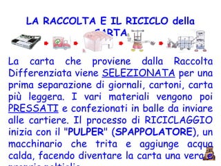 LA RACCOLTA E IL RICICLO della   CARTA La carta che proviene dalla Raccolta Differenziata viene  SELEZIONATA  per una prima separazione di giornali, cartoni, carta più leggera. I vari materiali vengono poi  PRESSATI  e confezionati in balle da inviare alle cartiere. Il processo di RICICLAGGIO inizia con il " PULPER " ( SPAPPOLATORE ), un macchinario che trita e aggiunge acqua calda, facendo diventare la carta una vera e propria poltiglia. 