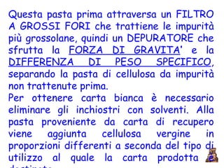 Questa pasta prima attraversa un FILTRO A GROSSI FORI che trattiene le impurità più grossolane, quindi un DEPURATORE che sfrutta la  FORZA DI GRAVITA ’  e la  DIFFERENZA DI PESO SPECIFICO , separando la pasta di cellulosa da impurità non trattenute prima.  Per ottenere carta bianca è necessario eliminare gli inchiostri con solventi. Alla pasta proveniente da carta di recupero viene aggiunta cellulosa vergine in proporzioni differenti a seconda del tipo di utilizzo al quale la carta prodotta è destinata. 