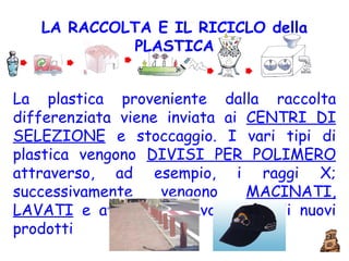 LA RACCOLTA E IL RICICLO della   PLASTICA La plastica proveniente dalla raccolta differenziata viene inviata ai  CENTRI DI SELEZIONE  e stoccaggio. I vari tipi di plastica vengono  DIVISI PER POLIMERO  attraverso, ad esempio, i raggi X; successivamente vengono  MACINATI, LAVATI  e avviati alla lavorazione di nuovi prodotti  