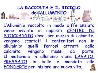 LA RACCOLTA E IL RICICLO dell’ALLUMINIO L’Alluminio raccolto in modo differenziato viene avviato in appositi  CENTRI DI STOCCAGGIO  dove, per mezzo di calamite, vengono scartati i contenitori non in alluminio: quelli ferrosi attratti dalla calamita vengono messi da parte. Il materiale in alluminio viene  LAVATO, PRESSATO  in balle e mandato alle  FONDERIE  per iniziare una nuova vita. 