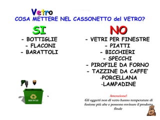 V e t r o SI - BOTTIGLIE  - FLACONI  - BARATTOLI  NO - VETRI PER FINESTRE  - PIATTI  - BICCHIERI  - SPECCHI  - PIROFILE DA FORNO  - TAZZINE DA CAFFE’  PORCELLANA LAMPADINE Attenzione! Gli oggetti non di vetro hanno temperature di fusione più alte e possono rovinare il prodotto finale   COSA METTERE NEL CASSONETTO del VETRO? 