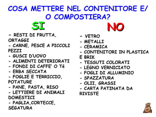 COSA METTERE NEL CONTENITORE E/O COMPOSTIERA? SI -  RESTI DI FRUTTA, ORTAGGI  - CARNE, PESCE A PICCOLI PEZZI  - GUSCI D’UOVO  - ALIMENTI DETERIORATI  - FONDI DI CAFFE’ O Té  - ERBA SECCATA  - FOGLIE E TERRICCIO, POTATURE  - PANE, PASTA, RISO  - LETTIERE DI ANIMALI DOMESTICI  - PAGLIA,CORTECCE, SEGATURA  NO -  VETRO  - METALLI  - CERAMICA  - CONTENITORI IN PLASTICA E BRIK  - TESSUTI COLORATI  - LEGNO VERNICIATO  - FOGLI DI ALLUMINIO  - SPAZZATURA  - OLII, GRASSI  - CARTA PATINATA DA RIVISTE   