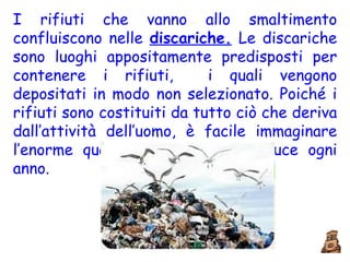 I rifiuti che vanno allo smaltimento confluiscono nelle  discariche.  Le discariche sono luoghi appositamente predisposti per contenere i rifiuti,  i quali vengono depositati in modo non selezionato. Poiché i rifiuti sono costituiti da tutto ciò che deriva dall’attività dell’uomo, è facile immaginare l’enorme quantità che se ne produce ogni anno.  