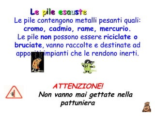 Le pile contengono metalli pesanti quali:  cromo, cadmio, rame, mercurio. Le pile  non  possono essere  riciclate o bruciate , vanno raccolte e destinate ad appositi impianti che le rendono inerti. ATTENZIONE! Non vanno mai gettate nella pattuniera L e  p i l e  e s a u s t e 