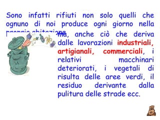 Sono infatti rifiuti non solo quelli che ognuno di noi produce ogni giorno nella propria abitazione ma, anche ciò che deriva dalle lavorazioni  industriali, artigianali, commerciali , i relativi macchinari deteriorati, i vegetali di risulta delle aree verdi, il residuo derivante dalla pulitura delle strade ecc. 