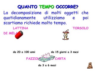 QUANTO  TEMPO  OCCORRE? La decomposizione di molti oggetti che quotidianamente utilizziamo e poi scartiamo richiede molto tempo.   LATTINA   TORSOLO DI MELA   da 20 a 100 anni  da 15 giorni a 3 mesi FAZZOLETTO DI CARTA da 3 a 6 mesi 