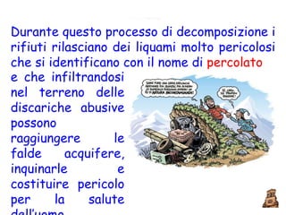 Durante questo processo di decomposizione i rifiuti rilasciano dei liquami molto pericolosi che si identificano con il nome di  percolato e che infiltrandosi nel terreno delle discariche abusive possono raggiungere le falde acquifere, inquinarle e costituire pericolo per la salute dell’uomo. 