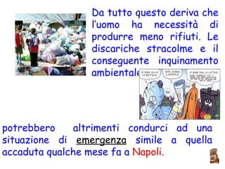 Da tutto questo deriva che l’uomo ha necessità di produrre meno rifiuti. Le discariche stracolme e il conseguente inquinamento ambientale potrebbero  altrimenti condurci ad una situazione di  emergenza  simile a quella accaduta qualche mese fa a  Napoli. 