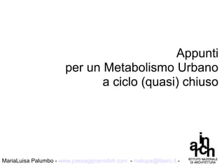 Appunti
per un Metabolismo Urbano
a ciclo (quasi) chiuso
MariaLuisa Palumbo - www.paesaggisensibili.com - malupa@libero.it -
 