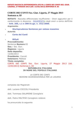 1
RIFIUTI RACCOLTA DIFFERENZIATA ATO PA 1 CORTE DEI CONTI SEZ. GIUR.
LIGURIA, 27 MAGGIO 2013 (UD. 13/03/2013) SENTENZA N. 83
CORTE DEI CONTI Sez. Giur. Liguria, 27 Maggio 2013
Sentenza n. 83
RIFIUTI - Raccolta differenziata insufficiente - Oneri aggiuntivi per il
conferimento in discarica- PAGAMENTO degli oneri a carico dell'Ente
- Artt. 205, c.1 e 300 D.Lgs. n. 152/2006.
Argomento:
 Giurisprudenza Sentenze per esteso massime
Autorità:
 Corte dei Conti
 Rifiuti
Provvedimento:
Sentenza Numero 83
Sez.: Sez. Giur.
Regione: Liguria
Data deposito:
13/05/2013
Presidente: Coccoli
Estensore: Maltese
Titolo completo:
CORTE DEI CONTI Sez. Giur. Liguria, 27 Maggio 2013 (Ud.
13/03/2013) Sentenza n. 83
REPUBBLICA ITALIANA
IN NOME DEL POPOLO ITALIANO
LA CORTE DEI CONTI
SEZIONE GIURISDIZIONALE PER LA LIGURIA
composta dai Magistrati:
dott. Luciano COCCOLI Presidente
dott. Tommaso SALAMONE Consigliere
dott. Pietro MALTESE Consigliere relatore
ha pronunciato la seguente
 