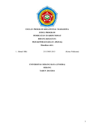 1
USULAN PROGRAM KREATIVITAS MAHASISWA
JUDUL PROGRAM
PEMBUATAN ES KRIM TOMAT
BIDANG KEGIATAN:
PKM-KEWIRAUSAHAAN (PKM-K)
Diusulkan oleh :
1. Ahmad Rifki 21113005-2013 (Ketua Pelaksana)
UNIVERSITAS SERANG RAYA (UNSERA)
SERANG
TAHUN 2013/2014
 