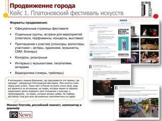Продвижение города
Кейс 1. Платоновский фестиваль искусств
Форматы продвижения:
 Официальные страницы фестиваля
 Отдельные группы, встречи для мероприятий
(спектакли, перфомансы, концерты, выставки)
 Приглашения к участию (спонсоры, волонтеры,
участники – актеры, художники, музыканты,
СМИ, блогеры)
 Конкурсы, розыгрыши
 Интервью с музыкантами, писателями,
актерами
 Видеоролики (тизеры, трейлеры)
Я восхищаюсь людьми Воронежа, где присуждается эта премия, где
проходит прекрасный Платоновский фестиваль. Мне хочется снять
перед ними шляпу. Таких мест в России осталось очень мало, ведь
все держится на энтузиазме, на людях, которые каким-то образом
продолжают делом выражать свое отношение к культуре, к
происходящему, на людях, которые желают добра. Не подберу
достойных слов для всех заслуженных комплиментов в их адрес.
Михаил Плетнёв, российский пианист, композитор и
дирижёр
 
