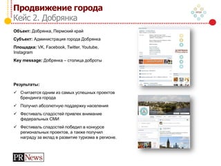 Продвижение города
Кейс 2. Добрянка
Объект: Добрянка, Пермский край
Субъект: Администрация города Добрянка
Площадка: VK, Facebook, Twitter, Youtube,
Instagram
Key message: Добрянка – столица доброты
Результаты:
 Считается одним из самых успешных проектов
брендинга города
 Получил абсолютную поддержку населения
 Фестиваль сладостей привлек внимание
федеральных СМИ
 Фестиваль сладостей победил в конкурсе
региональных проектов, а также получил
награду за вклад в развитие туризма в регионе.
 