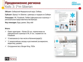Продвижение региона
Кейс 3: I*m Siberian
Объект: Сибирский Федеральный округ, Сибирь
Субъект: Бренд I`m Siberian, сувениры и подарки из Сибири
Площадка: VK, Facebook, Twitter (официальные страницы +
региональные представительства бренда)
Key messages: Будь диким, Stay wild
Итоги:
 Охват аудитории – более 35 тыс. подписчиков на
официальной странице в VK, 8 тыс. «нравится» на
Facebook
 12 магазинов (в том числе в Калининграде(!))
 11 всероссийских наград и достижений (за маркетинг,
айдентику, дизайн)
 Сотрудничество с Burger King, TEDx
 