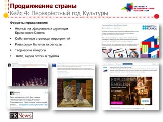 Продвижение страны
Кейс 4: Перекрёстный год Культуры
Форматы продвижения:
 Анонсы на официальных страницах
Британского Совета
 Собственные страницы мероприятий
 Розыгрыши билетов за репосты
 Творческие конкурсы
 Фото, видео потоки в группах
 