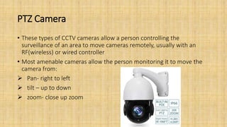 PTZ Camera
• These types of CCTV cameras allow a person controlling the
surveillance of an area to move cameras remotely, usually with an
RF(wireless) or wired controller
• Most amenable cameras allow the person monitoring it to move the
camera from:
 Pan- right to left
 tilt – up to down
 zoom- close up zoom
 