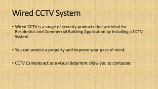 Wired CCTV System
• Wired CCTV is a range of security products that are ideal for
Residential and Commercial Building Application by Installing a CCTV
System.
• You can protect a property and improve your pace of mind.
• CCTV Cameras act as a visual deterrent allow you to computer.
 