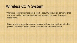 Wireless CCTV System
• Wireless security camera are closed – security television cameras that
transmit a video and audio signal to a wireless receiver through a
radio band.
• Many wireless security cameras require at least one cable or wire for
power, ”Wireless” refers to the transmission of Video/Audio.
 