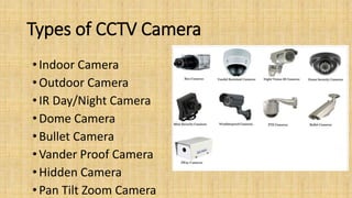 Types of CCTV Camera
• Indoor Camera
•Outdoor Camera
• IR Day/Night Camera
• Dome Camera
• Bullet Camera
• Vander Proof Camera
•Hidden Camera
• Pan Tilt Zoom Camera
 