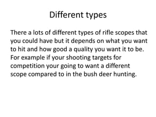 Different types
There a lots of different types of rifle scopes that
you could have but it depends on what you want
to hit...
