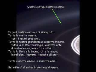 Questo è il tuo, il nostro pianeta.




In quel puntino azzurro ci siamo tutti.
Tutte le nostre guerre,
  tutti i nostri problemi…
Tutta la nostra grandezza e la nostra miseria,
  tutta la nostra tecnologia, la nostra arte,
  il nostro lavoro, la nostra civiltà…
Tutta la flora e la fauna, tutte le razze,
  le religioni, i governi, i paesi e gli stati.

Tutto il nostro amore...e il nostro odio.

Sei miliardi di anime in continuo divenire...
 