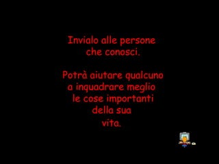 Invialo alle persone
     che conosci.

Potrà aiutare qualcuno
 a inquadrare meglio
  le cose importanti
       della sua
         vita.
 