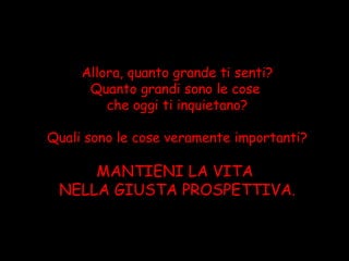 Allora, quanto grande ti senti?
      Quanto grandi sono le cose
         che oggi ti inquietano?

Quali sono le cose veramente importanti?

     MANTIENI LA VITA
 NELLA GIUSTA PROSPETTIVA.
 