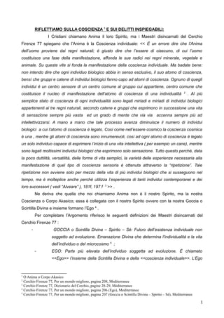 RIFLETTIAMO SULLA COSCIENZA 1
E SUI DELITTI INSPIEGABILI:
I Cristiani chiamano Anima il loro Spirito, ma i Maestri disincarnati del Cerchio
Firenze 77 spiegano che l’Anima è la Coscienza individuale: << È un errore dire che l’Anima
dell’uomo proviene dai regni naturali; è giusto dire che l’essere di ciascuno, di cui l’uomo
costituisce una fase della manifestazione, affonda le sue radici nei regni minerale, vegetale e
animale. Su queste vite si fonda la manifestazione della coscienza individuale. Ma badate bene:
non intendo dire che ogni individuo biologico abbia in senso esclusivo, il suo atomo di coscienza,
bensì che gruppi e catene di individui biologici fanno capo ad atomi di coscienza. Ognuno di quegli
individui è un centro sensore di un centro comune al gruppo cui appartiene, centro comune che
costituisce il nucleo di manifestazione dell’atomo di coscienza di una individualità 2
. Al più
semplice stato di coscienza di ogni individualità sono legati miriadi e miriadi di individui biologici
appartenenti ai tre regni naturali, secondo catene e gruppi che esprimono in successione una vita
di sensazione sempre più vasta ed un grado di mente che via via accenna sempre più ad
intellettivizzarsi. A mano a mano che tale processo avanza diminuisce il numero di individui
biologici a cui l’atomo di coscienza è legato. Così come nell’essere cosmico la coscienza cosmica
è una , mentre gli atomi di coscienza sono innumerevoli, così ad ogni atomo di coscienza è legato
un solo individuo capace di esprimere l’inizio di una vita intellettiva ( per esempio un cane), mentre
sono legati moltissimi individui biologici che esprimono solo sensazione. Tutto questo perché, data
la poco duttilità, versatilità, delle forme di vita semplici, la varietà delle esperienze necessaria alla
manifestazione di quel tipo di coscienza sensoria è ottenuta attraverso la “ripetizione”. Tale
ripetizione non avviene solo per mezzo della vita di più individui biologici che si susseguono nel
tempo, ma è molteplice anche perché utilizza l’esperienza di tanti individui contemporanei e dei
loro successori ( vedi “Alveare” ), 181f, 197 f 3
>> .
Ne deriva che quella che noi chiamiamo Anima non è il nostro Spirito, ma la nostra
Coscienza o Corpo Akasico; essa è collegata con il nostro Spirito ovvero con la nostra Goccia o
Scintilla Divina che insieme formano l’Ego 4
.
Per completare l’argomento riferisco le seguenti definizioni dei Maestri disincarnati del
Cerchio Firenze 77 :
- GOCCIA o Scintilla Divina – Spirito – Sé: Fulcro dell’esistenza individuale non
soggetto ad evoluzione. Emanazione Divina che determina l’individualità e la vita
dell’individuo o del microcosmo 5
;
- EGO: Parte più elevata dell’individuo soggetta ad evoluzione. È chiamato
<<Ego>> l’insieme della Scintilla Divina e della <<coscienza individuale>>. L’Ego
1
O Anima o Corpo Akasico
2
Cerchio Firenze 77, Per un mondo migliore, pagina 208, Mediterranee
3
Cerchio Firenze 77, Dizionario del Cerchio, pagine 28-29, Mediterranee
4
Cerchio Firenze 77, Per un mondo migliore, pagina 206 (Ego), Mediterranee
5
Cerchio Firenze 77, Per un mondo migliore, pagina 207 (Goccia o Scintilla Divina – Spirito – Sé), Mediterranee
1
 