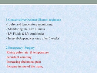 1.Conservative(Ocshner-Sherren regimen)
 pulse and temperature monitoring
Monitoring the size of mass
I.V Fluids & I.V Antibiotics
Interval-Appendicectomy after 6 weeks
2.Emergency Surgery
Rising pulse rate & temperature
persistant vomiting
Increasing abdominal pain
Increase in size of the mass,
 