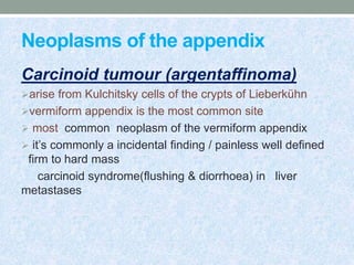 Neoplasms of the appendix
Carcinoid tumour (argentaffinoma)
arise from Kulchitsky cells of the crypts of Lieberkühn
vermiform appendix is the most common site
 most common neoplasm of the vermiform appendix
 it’s commonly a incidental finding / painless well defined
firm to hard mass
carcinoid syndrome(flushing & diorrhoea) in liver
metastases
 