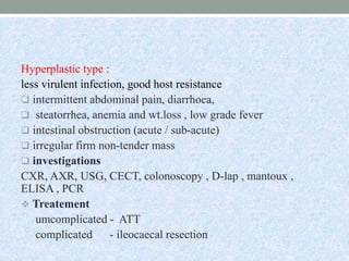 Hyperplastic type :
less virulent infection, good host resistance
 intermittent abdominal pain, diarrhoea,
 steatorrhea, anemia and wt.loss , low grade fever
 intestinal obstruction (acute / sub-acute)
 irregular firm non-tender mass
 investigations
CXR, AXR, USG, CECT, colonoscopy , D-lap , mantoux ,
ELISA , PCR
 Treatement
umcomplicated - ATT
complicated - ileocaecal resection
 