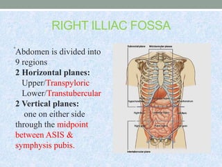 RIGHT ILLIAC FOSSA
•
Abdomen is divided into
9 regions
2 Horizontal planes:
Upper/Transpyloric
Lower/Transtubercular
2 Vertical planes:
one on either side
through the midpoint
between ASIS &
symphysis pubis.
 