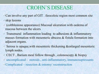 CROHN`S DISEASE
Can involve any part of GIT . ileocoloic region most common site
skip lesions
 (cobblestone appearance) Mucosal ulceration with oedema of
mucosa between the ulcers
 Transmural inflammation leading to adhesions & inflammatory
masses formation with mesenteric abscess & fistula formation into
adjacent organs.
 Serosa is opaque,with mesenteric thickening &enlarged mesenteric
lymph nodes.
 CECT , Barium meal follow through , colonoscopy & biopsy
 uncomplicated - steroids , anti-inflammatory, immunosupressants
Complicated – resection & ostomy/ reconstruction
 