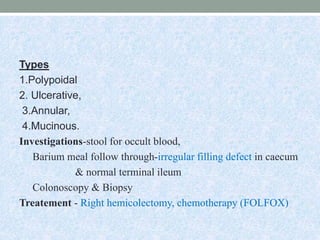 Types
1.Polypoidal
2. Ulcerative,
3.Annular,
4.Mucinous.
Investigations-stool for occult blood,
Barium meal follow through-irregular filling defect in caecum
& normal terminal ileum
Colonoscopy & Biopsy
Treatement - Right hemicolectomy, chemotherapy (FOLFOX)
 