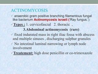 ACTINOMYCOSIS
 anaerobic gram positive branching filamentous fungal
like bacterium Actinomycosis israeli (‘Ray fungus.’)
Types : 1. cervicofascial 2. thoracic ,
3.Abdominal actinomycosis (rare)
 fixed indurated mass in right iliac fossa with abscess
and multiple sinuses , discharging sulphur granules
 No intestinal luminal narrowing or lymph node
involvement
Treatement: high dose penicillin or co-trimoxazole
 
