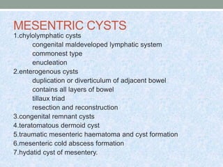 MESENTRIC CYSTS
1.chylolymphatic cysts
congenital maldeveloped lymphatic system
commonest type
enucleation
2.enterogenous cysts
duplication or diverticulum of adjacent bowel
contains all layers of bowel
tillaux triad
resection and reconstruction
3.congenital remnant cysts
4.teratomatous dermoid cyst
5.traumatic mesenteric haematoma and cyst formation
6.mesenteric cold abscess formation
7.hydatid cyst of mesentery.
 